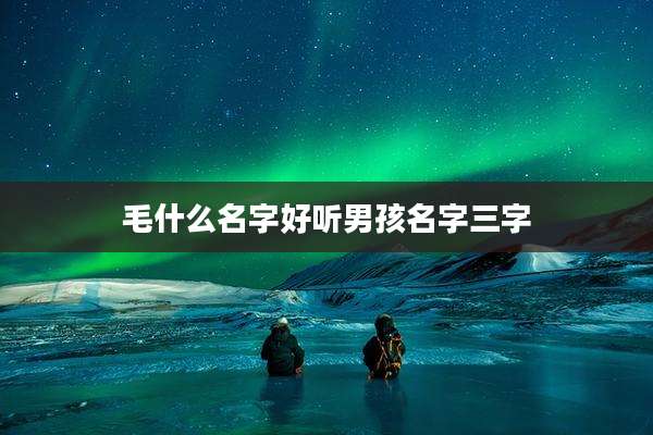 毛什么名字好听男孩名字三字