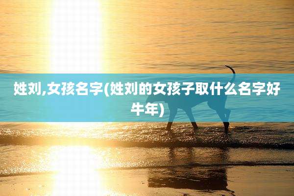姓刘,女孩名字(姓刘的女孩子取什么名字好牛年)