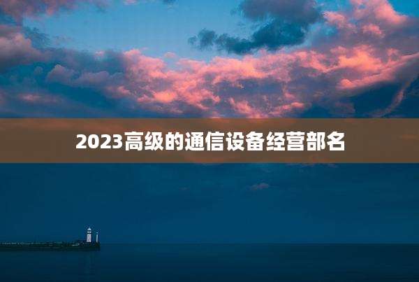 2023高级的通信设备经营部名