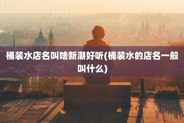 桶装水店名叫啥新潮好听(桶装水的店名一般叫什么)