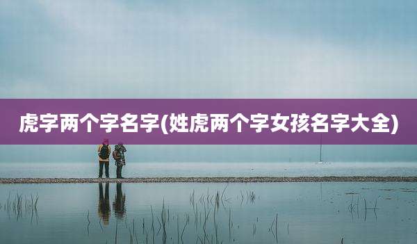 虎字两个字名字(姓虎两个字女孩名字大全)