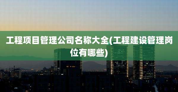 工程项目管理公司名称大全(工程建设管理岗位有哪些)
