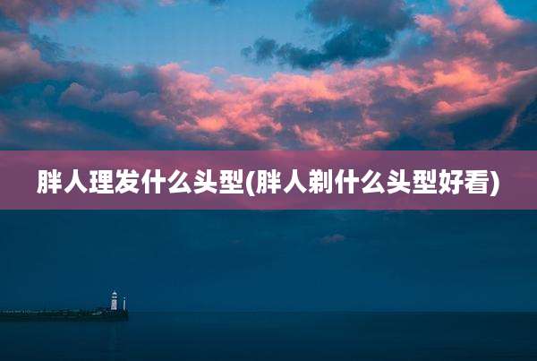 胖人理发什么头型(胖人剃什么头型好看)