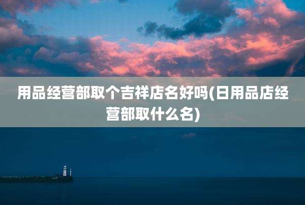用品经营部取个吉祥店名好吗(日用品店经营部取什么名)