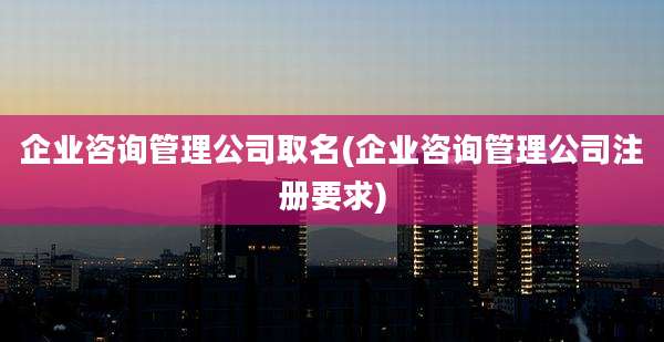 企业咨询管理公司取名(企业咨询管理公司注册要求)