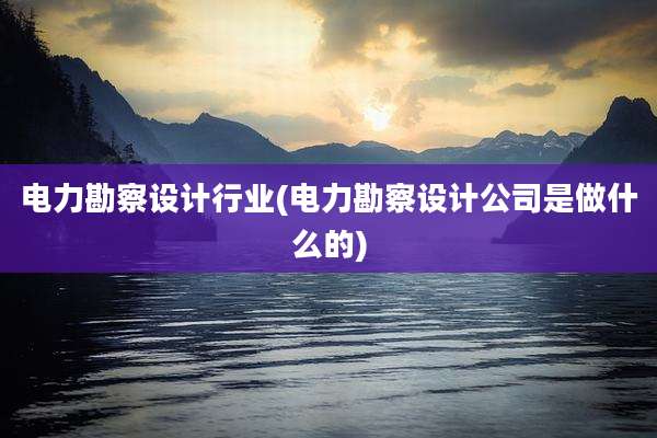 电力勘察设计行业(电力勘察设计公司是做什么的)