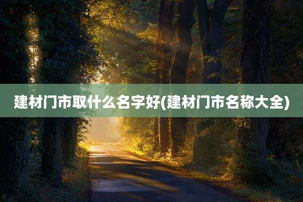建材门市取什么名字好(建材门市名称大全)