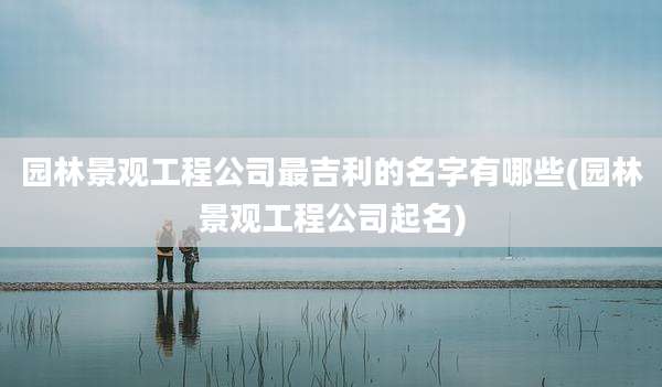 园林景观工程公司最吉利的名字有哪些(园林景观工程公司起名)