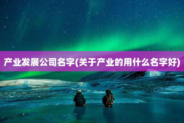 产业发展公司名字(关于产业的用什么名字好)