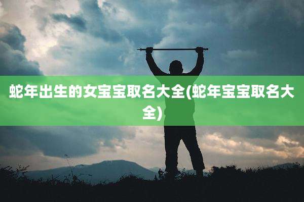 蛇年出生的女宝宝取名大全(蛇年宝宝取名大全)