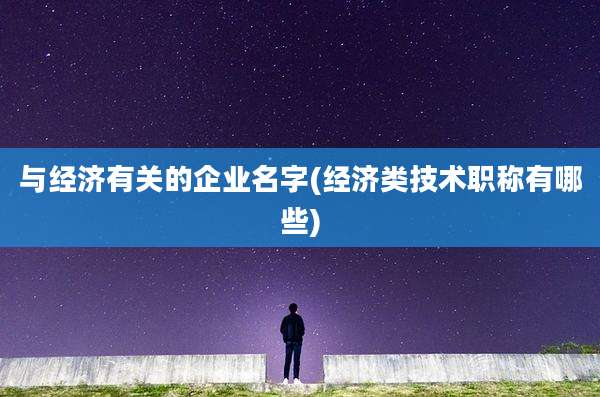 与经济有关的企业名字(经济类技术职称有哪些)
