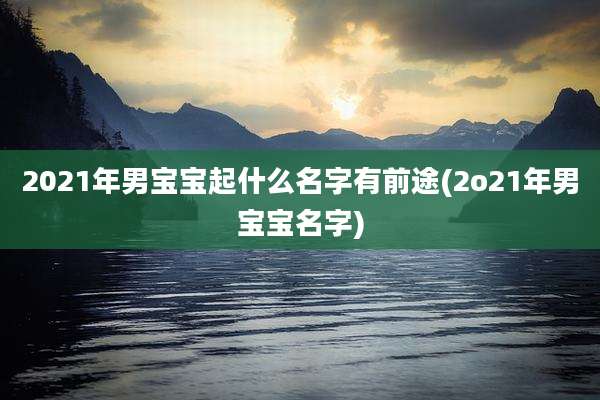 2021年男宝宝起什么名字有前途(2o21年男宝宝名字)