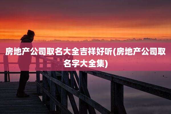 房地产公司取名大全吉祥好听(房地产公司取名字大全集)