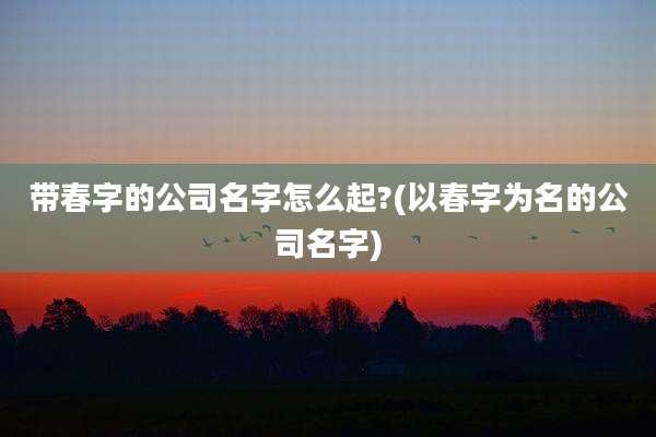 带春字的公司名字怎么起?(以春字为名的公司名字)