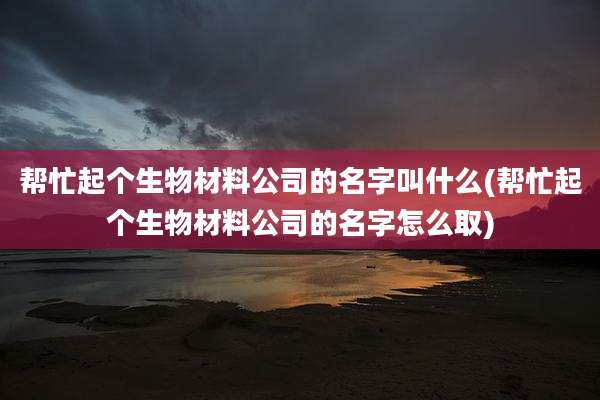 帮忙起个生物材料公司的名字叫什么(帮忙起个生物材料公司的名字怎么取)