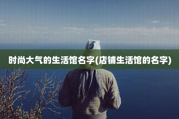 时尚大气的生活馆名字(店铺生活馆的名字)