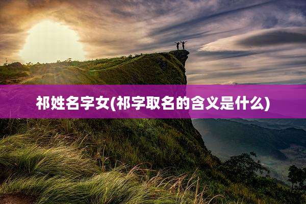 祁姓名字女(祁字取名的含义是什么)