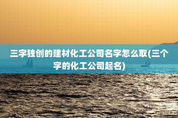 三字独创的建材化工公司名字怎么取(三个字的化工公司起名)