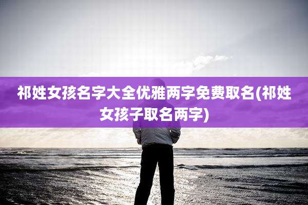 祁姓女孩名字大全优雅两字免费取名(祁姓女孩子取名两字)