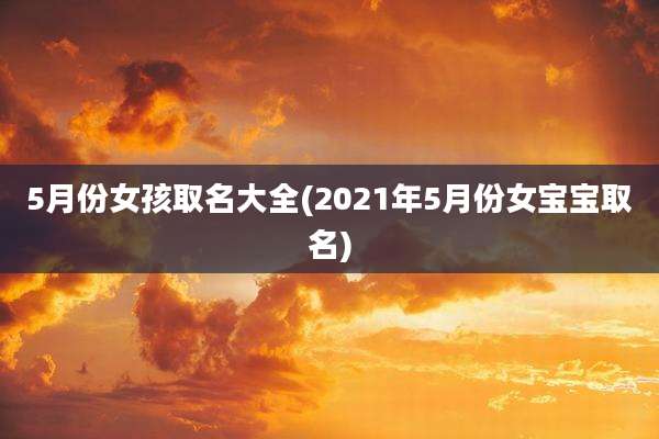 5月份女孩取名大全(2021年5月份女宝宝取名)