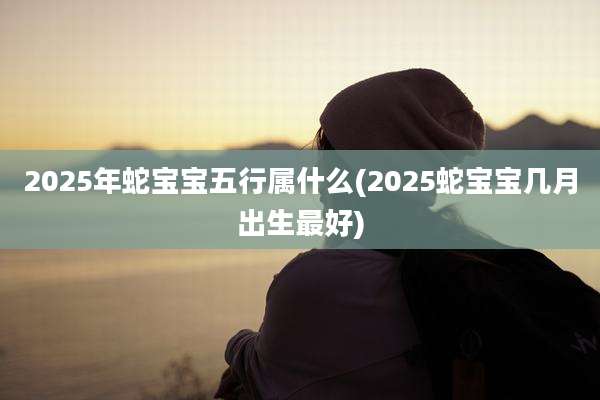 2025年蛇宝宝五行属什么(2025蛇宝宝几月出生最好)