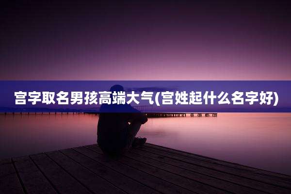 宫字取名男孩高端大气(宫姓起什么名字好)