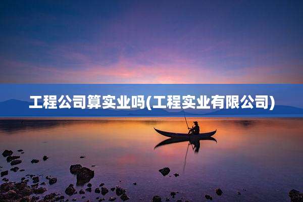 工程公司算实业吗(工程实业有限公司)