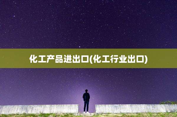 化工产品进出口(化工行业出口)