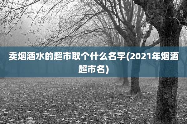 卖烟酒水的超市取个什么名字(2021年烟酒超市名)