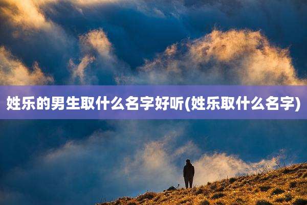 姓乐的男生取什么名字好听(姓乐取什么名字)
