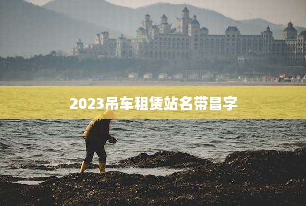 2023吊车租赁站名带昌字