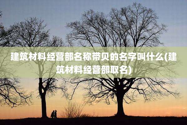 建筑材料经营部名称带贝的名字叫什么(建筑材料经营部取名)
