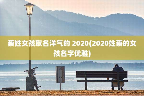 蔡姓女孩取名洋气的 2020(2020姓蔡的女孩名字优雅)
