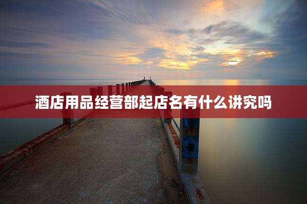 酒店用品经营部起店名有什么讲究吗