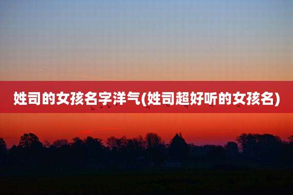 姓司的女孩名字洋气(姓司超好听的女孩名)