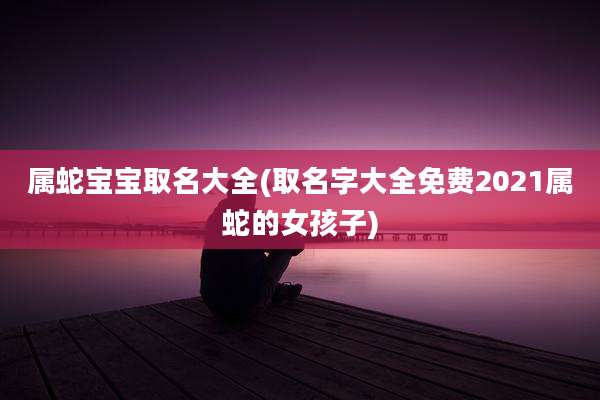 属蛇宝宝取名大全(取名字大全免费2021属蛇的女孩子)