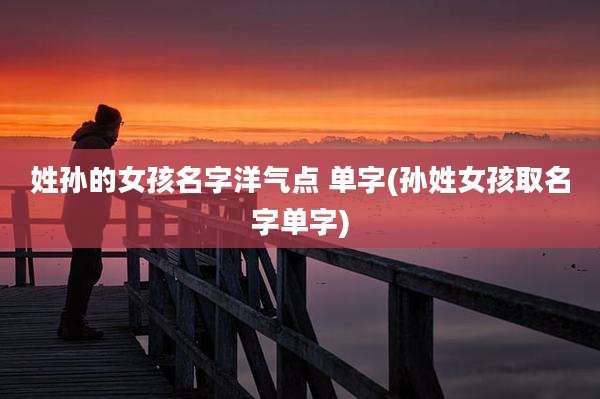 姓孙的女孩名字洋气点 单字(孙姓女孩取名字单字)