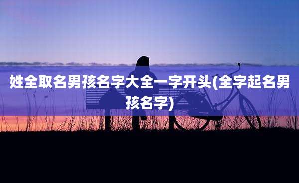 姓全取名男孩名字大全一字开头(全字起名男孩名字)