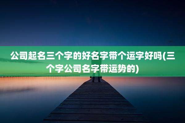 公司起名三个字的好名字带个运字好吗(三个字公司名字带运势的)