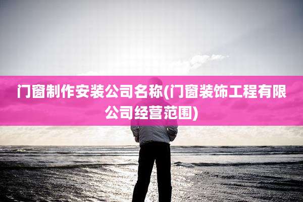 门窗制作安装公司名称(门窗装饰工程有限公司经营范围)