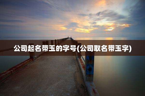 公司起名带玉的字号(公司取名带玉字)