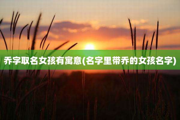 乔字取名女孩有寓意(名字里带乔的女孩名字)