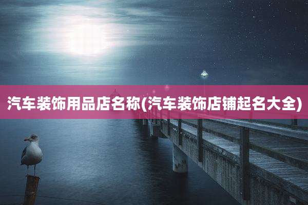 汽车装饰用品店名称(汽车装饰店铺起名大全)
