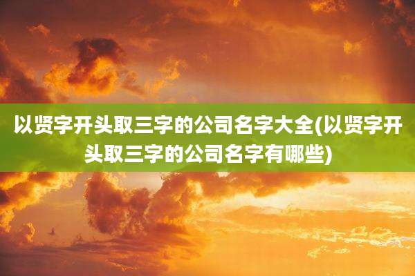 以贤字开头取三字的公司名字大全(以贤字开头取三字的公司名字有哪些)