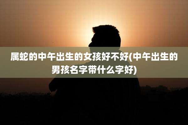 属蛇的中午出生的女孩好不好(中午出生的男孩名字带什么字好)