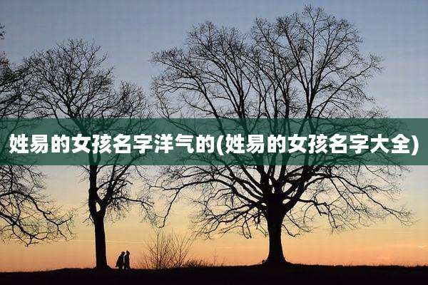 姓易的女孩名字洋气的(姓易的女孩名字大全)