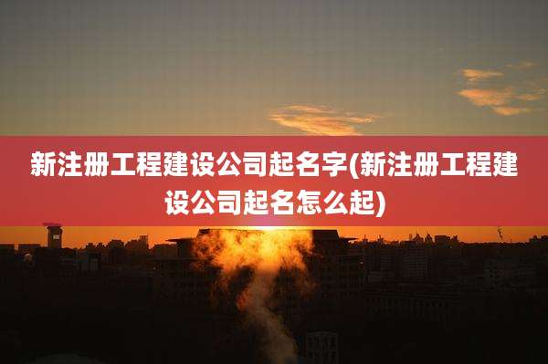 新注册工程建设公司起名字(新注册工程建设公司起名怎么起)