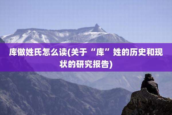 库做姓氏怎么读(关于“库”姓的历史和现状的研究报告)
