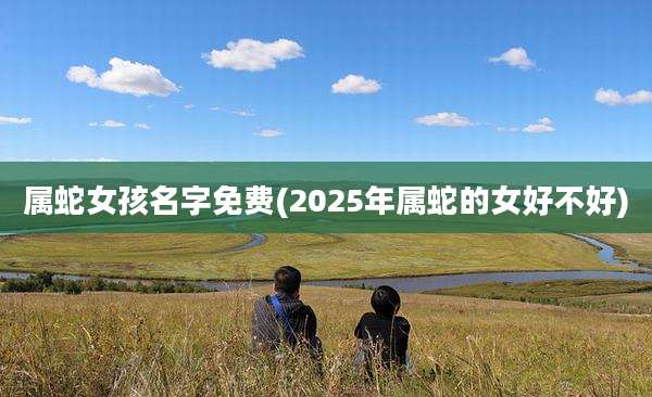 属蛇女孩名字免费(2025年属蛇的女好不好)