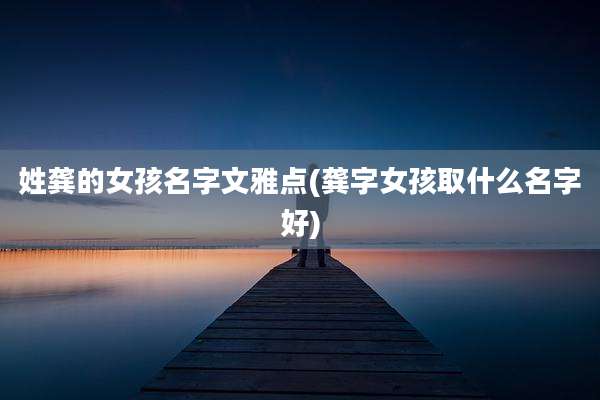 姓龚的女孩名字文雅点(龚字女孩取什么名字好)